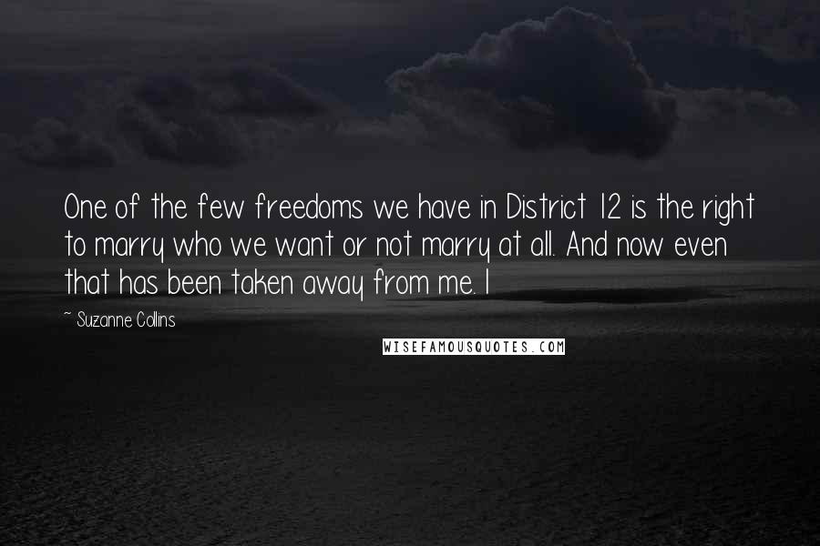 Suzanne Collins Quotes: One of the few freedoms we have in District 12 is the right to marry who we want or not marry at all. And now even that has been taken away from me. I