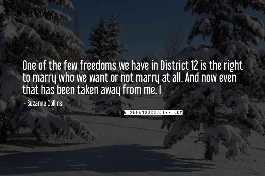 Suzanne Collins Quotes: One of the few freedoms we have in District 12 is the right to marry who we want or not marry at all. And now even that has been taken away from me. I