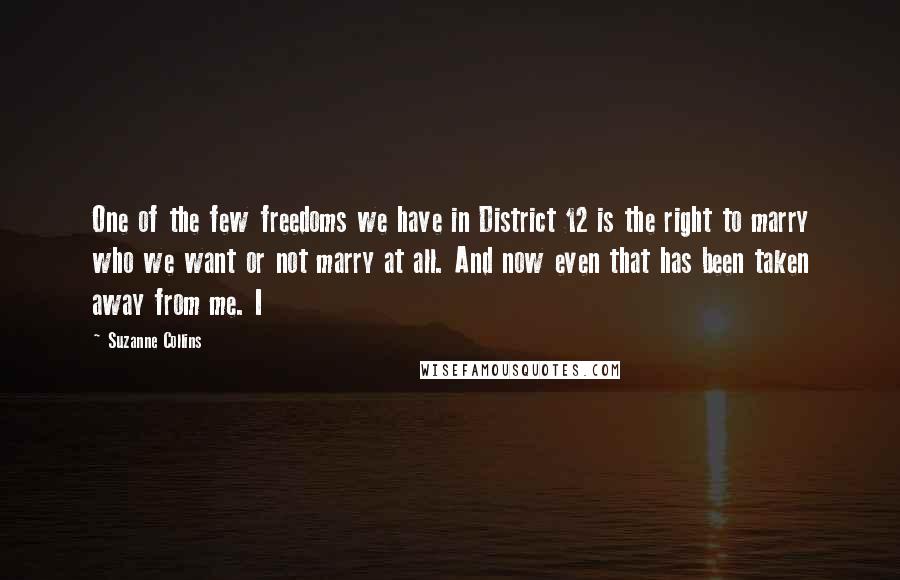 Suzanne Collins Quotes: One of the few freedoms we have in District 12 is the right to marry who we want or not marry at all. And now even that has been taken away from me. I