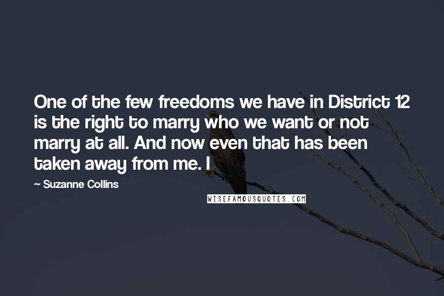 Suzanne Collins Quotes: One of the few freedoms we have in District 12 is the right to marry who we want or not marry at all. And now even that has been taken away from me. I