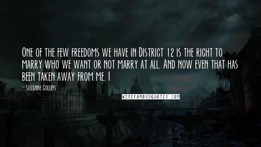 Suzanne Collins Quotes: One of the few freedoms we have in District 12 is the right to marry who we want or not marry at all. And now even that has been taken away from me. I