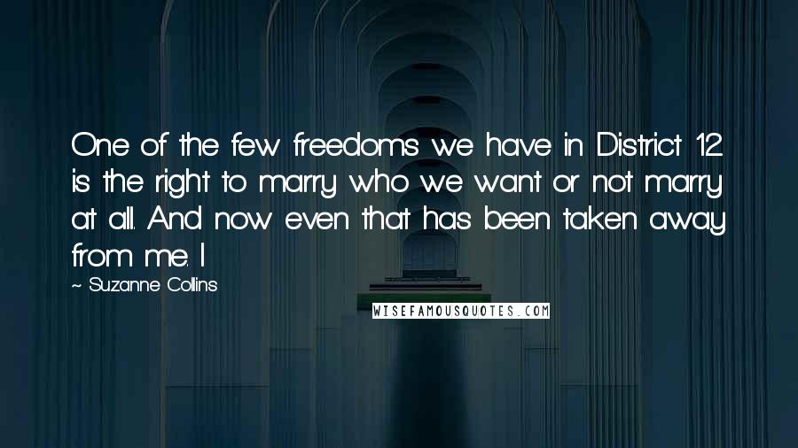 Suzanne Collins Quotes: One of the few freedoms we have in District 12 is the right to marry who we want or not marry at all. And now even that has been taken away from me. I