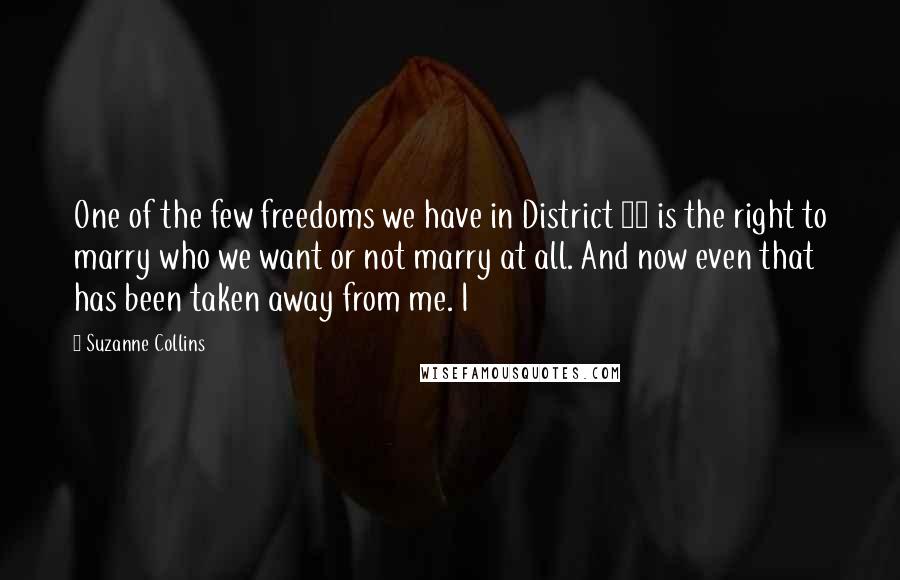 Suzanne Collins Quotes: One of the few freedoms we have in District 12 is the right to marry who we want or not marry at all. And now even that has been taken away from me. I