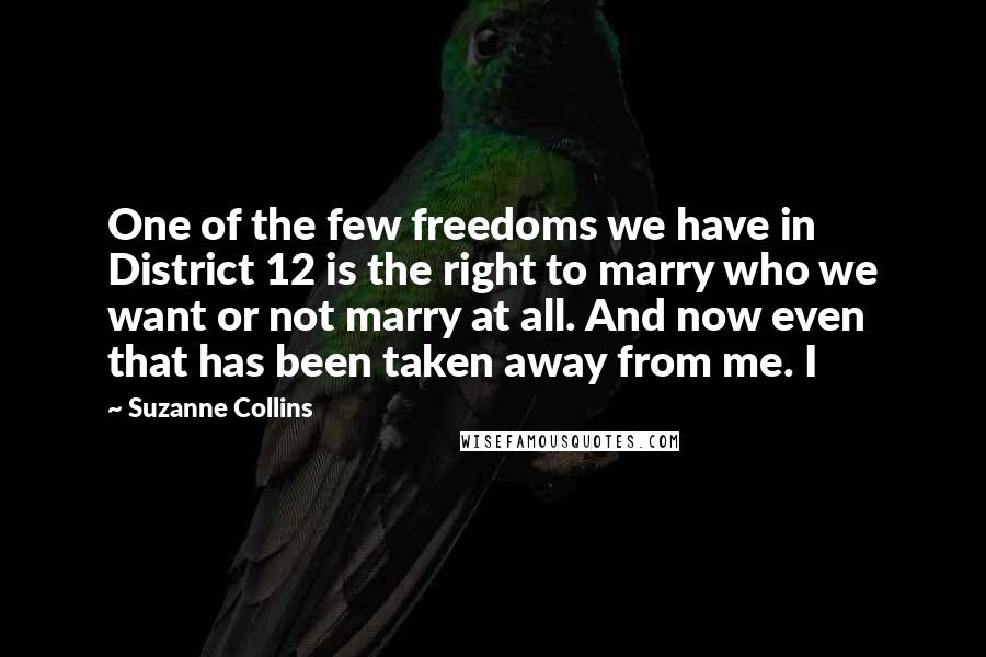 Suzanne Collins Quotes: One of the few freedoms we have in District 12 is the right to marry who we want or not marry at all. And now even that has been taken away from me. I