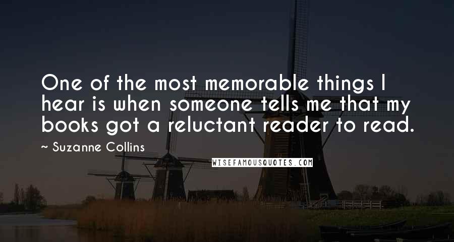 Suzanne Collins Quotes: One of the most memorable things I hear is when someone tells me that my books got a reluctant reader to read.