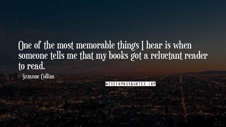 Suzanne Collins Quotes: One of the most memorable things I hear is when someone tells me that my books got a reluctant reader to read.