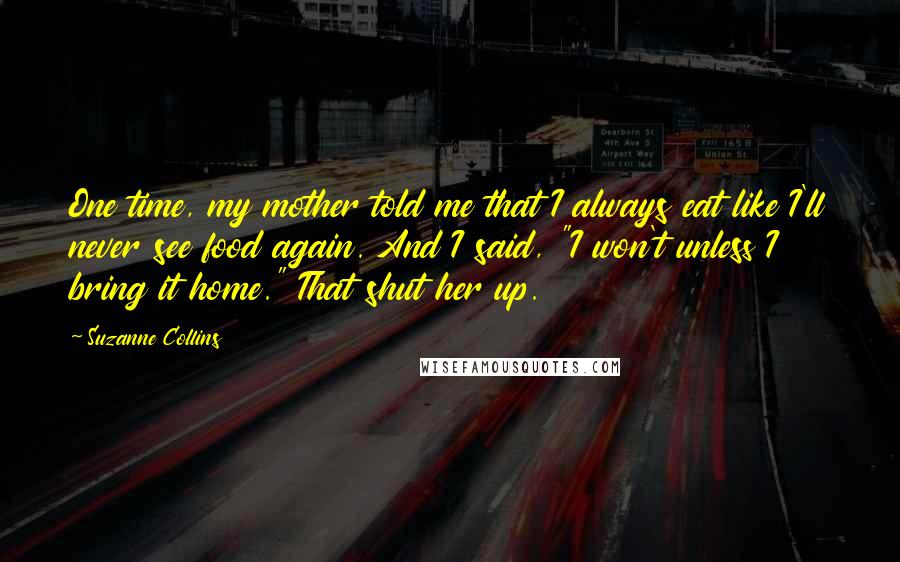 Suzanne Collins Quotes: One time, my mother told me that I always eat like I'll never see food again. And I said, "I won't unless I bring it home." That shut her up.