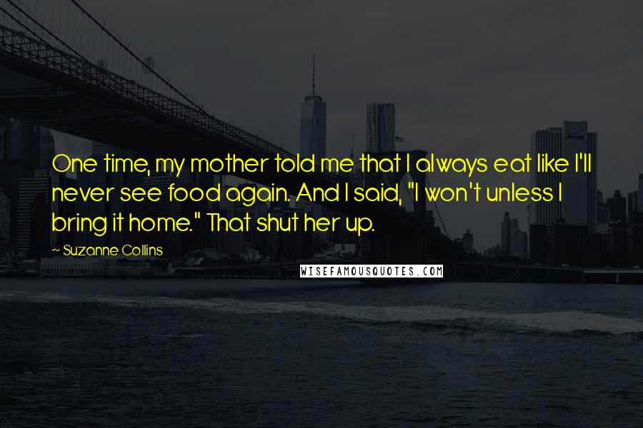 Suzanne Collins Quotes: One time, my mother told me that I always eat like I'll never see food again. And I said, "I won't unless I bring it home." That shut her up.