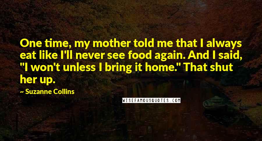 Suzanne Collins Quotes: One time, my mother told me that I always eat like I'll never see food again. And I said, "I won't unless I bring it home." That shut her up.