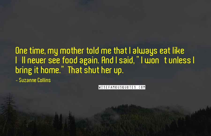 Suzanne Collins Quotes: One time, my mother told me that I always eat like I'll never see food again. And I said, "I won't unless I bring it home." That shut her up.