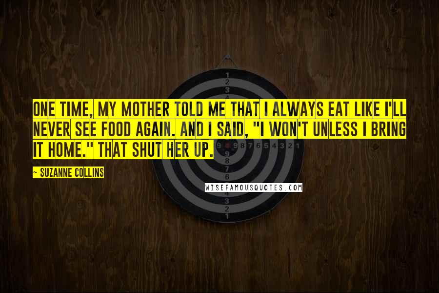 Suzanne Collins Quotes: One time, my mother told me that I always eat like I'll never see food again. And I said, "I won't unless I bring it home." That shut her up.