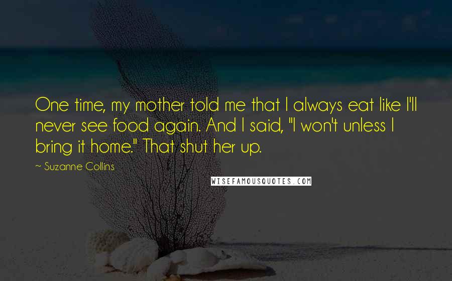 Suzanne Collins Quotes: One time, my mother told me that I always eat like I'll never see food again. And I said, "I won't unless I bring it home." That shut her up.