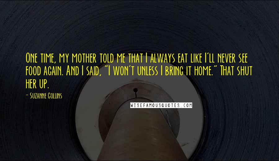 Suzanne Collins Quotes: One time, my mother told me that I always eat like I'll never see food again. And I said, "I won't unless I bring it home." That shut her up.