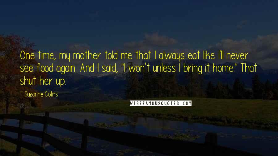 Suzanne Collins Quotes: One time, my mother told me that I always eat like I'll never see food again. And I said, "I won't unless I bring it home." That shut her up.