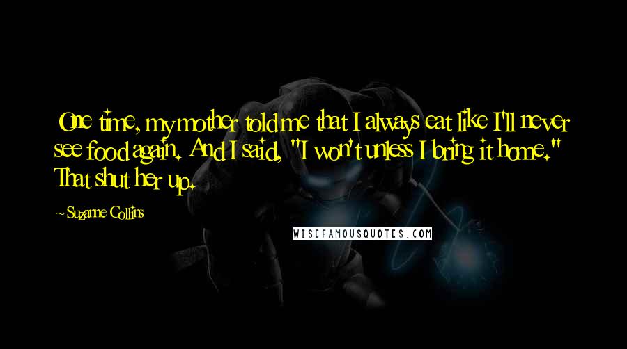 Suzanne Collins Quotes: One time, my mother told me that I always eat like I'll never see food again. And I said, "I won't unless I bring it home." That shut her up.