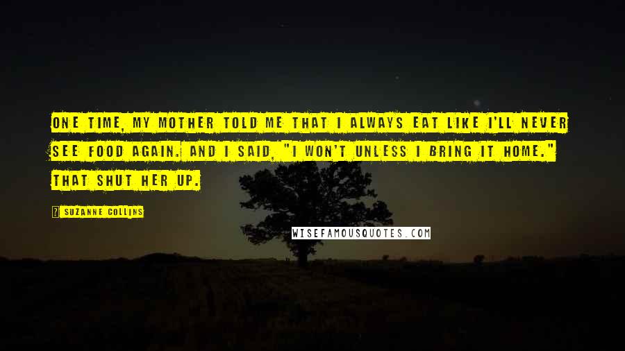 Suzanne Collins Quotes: One time, my mother told me that I always eat like I'll never see food again. And I said, "I won't unless I bring it home." That shut her up.