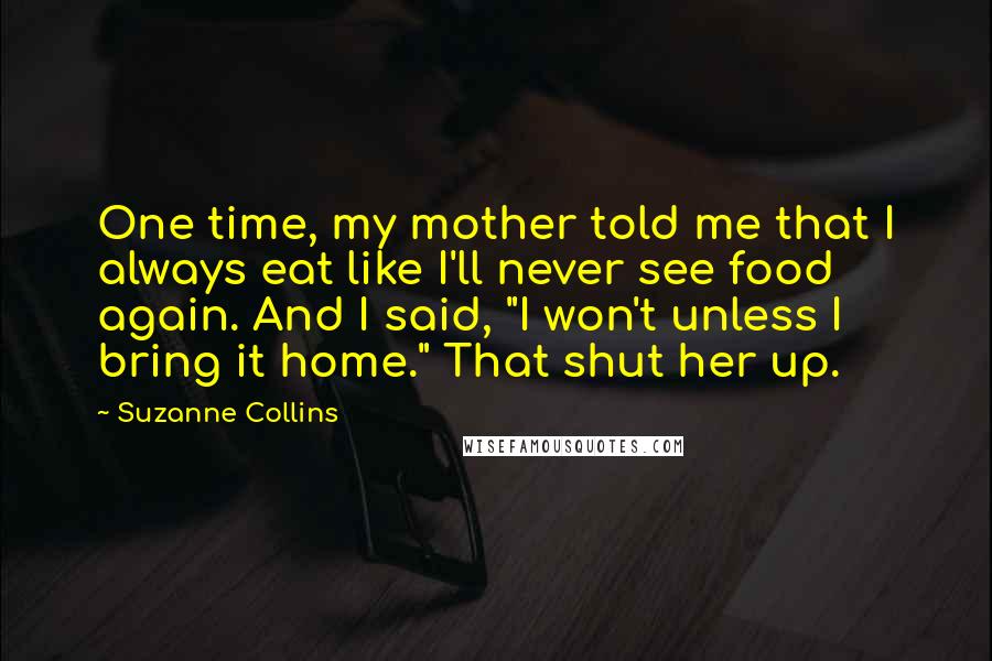 Suzanne Collins Quotes: One time, my mother told me that I always eat like I'll never see food again. And I said, "I won't unless I bring it home." That shut her up.