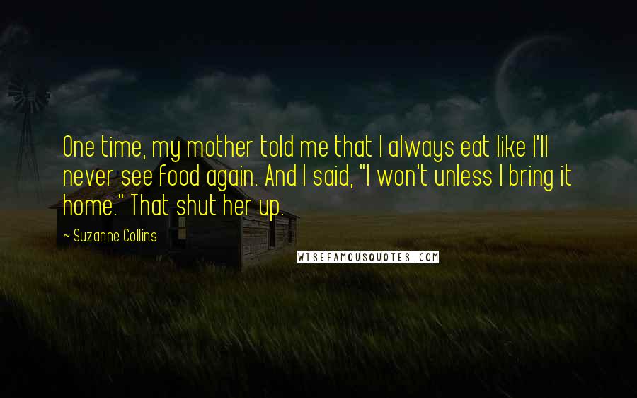Suzanne Collins Quotes: One time, my mother told me that I always eat like I'll never see food again. And I said, "I won't unless I bring it home." That shut her up.