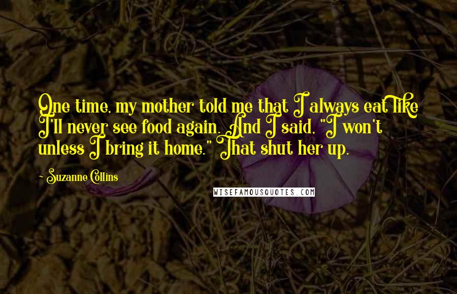 Suzanne Collins Quotes: One time, my mother told me that I always eat like I'll never see food again. And I said, "I won't unless I bring it home." That shut her up.