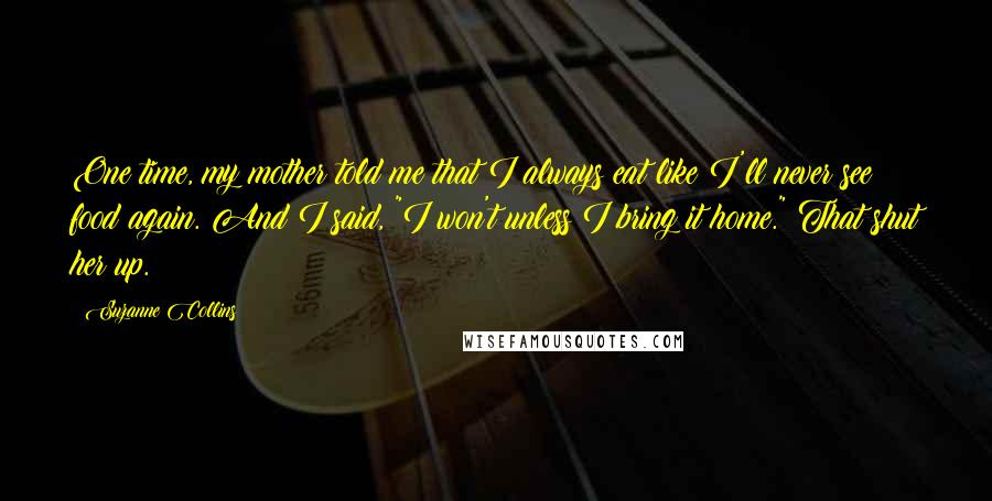 Suzanne Collins Quotes: One time, my mother told me that I always eat like I'll never see food again. And I said, "I won't unless I bring it home." That shut her up.