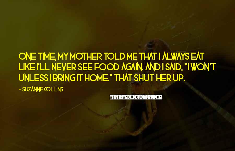 Suzanne Collins Quotes: One time, my mother told me that I always eat like I'll never see food again. And I said, "I won't unless I bring it home." That shut her up.