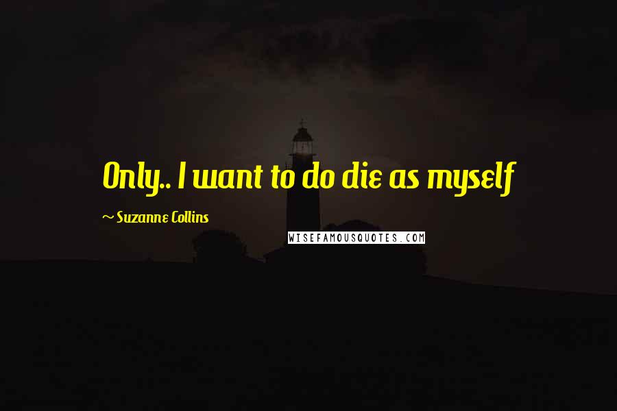 Suzanne Collins Quotes: Only.. I want to do die as myself