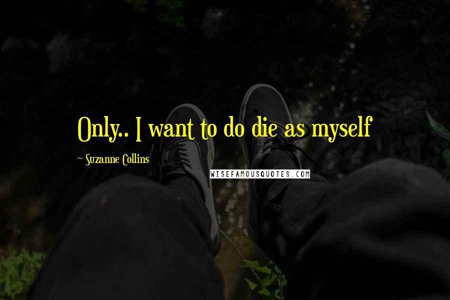 Suzanne Collins Quotes: Only.. I want to do die as myself