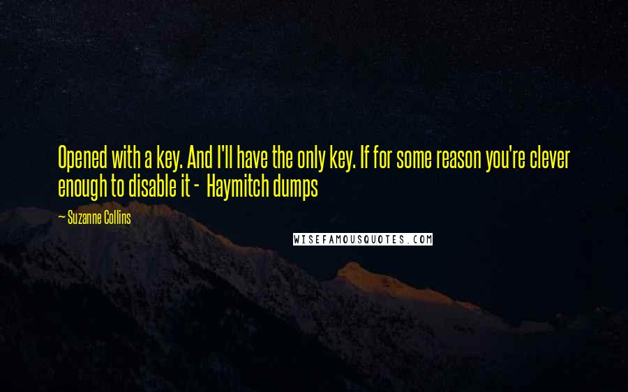 Suzanne Collins Quotes: Opened with a key. And I'll have the only key. If for some reason you're clever enough to disable it -  Haymitch dumps