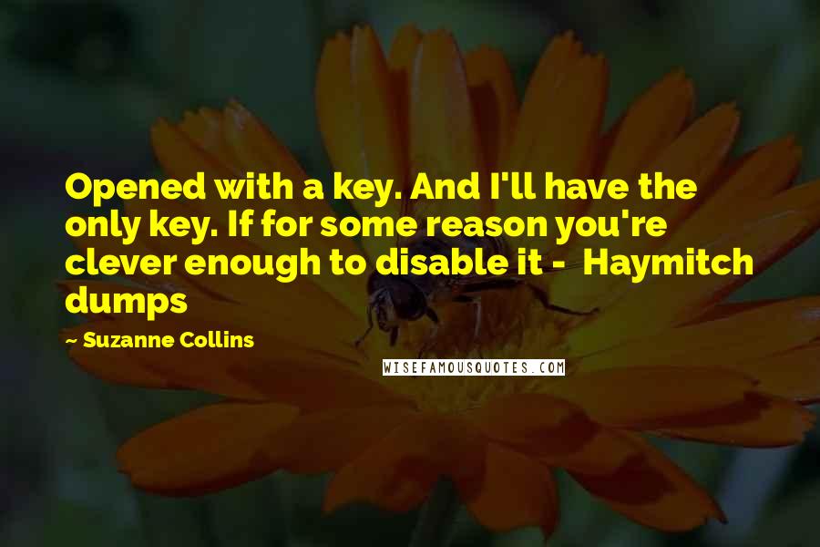 Suzanne Collins Quotes: Opened with a key. And I'll have the only key. If for some reason you're clever enough to disable it -  Haymitch dumps