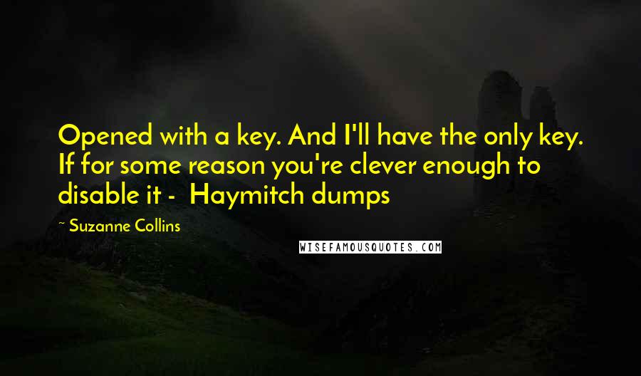 Suzanne Collins Quotes: Opened with a key. And I'll have the only key. If for some reason you're clever enough to disable it -  Haymitch dumps