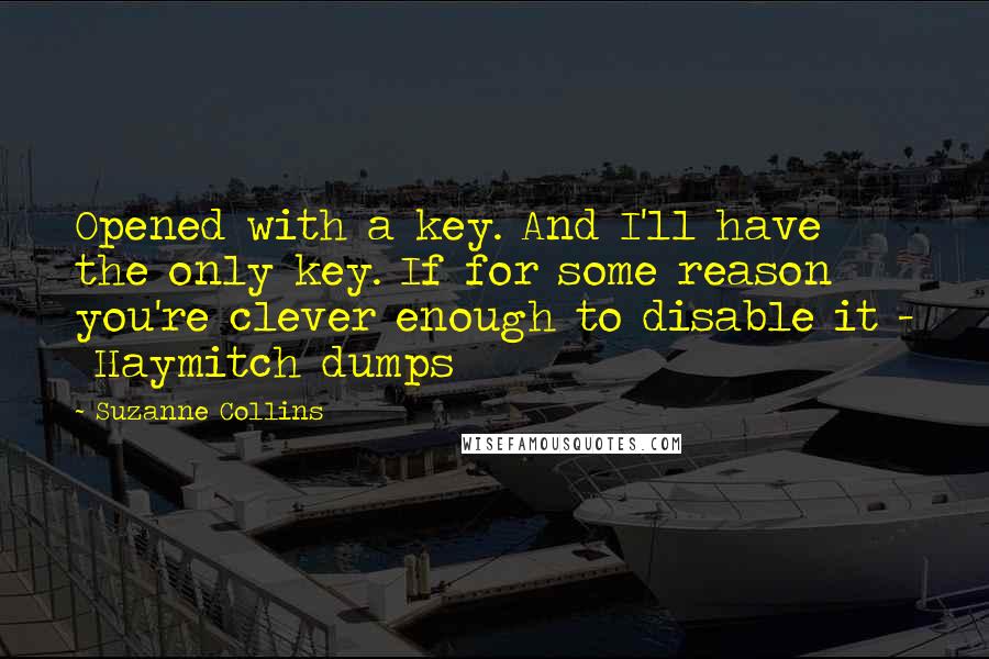 Suzanne Collins Quotes: Opened with a key. And I'll have the only key. If for some reason you're clever enough to disable it -  Haymitch dumps