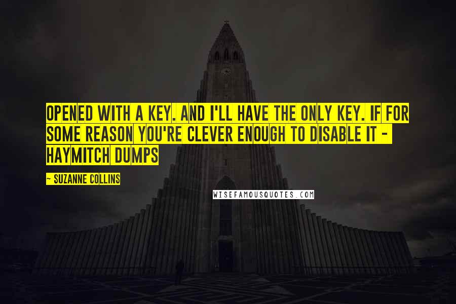 Suzanne Collins Quotes: Opened with a key. And I'll have the only key. If for some reason you're clever enough to disable it -  Haymitch dumps