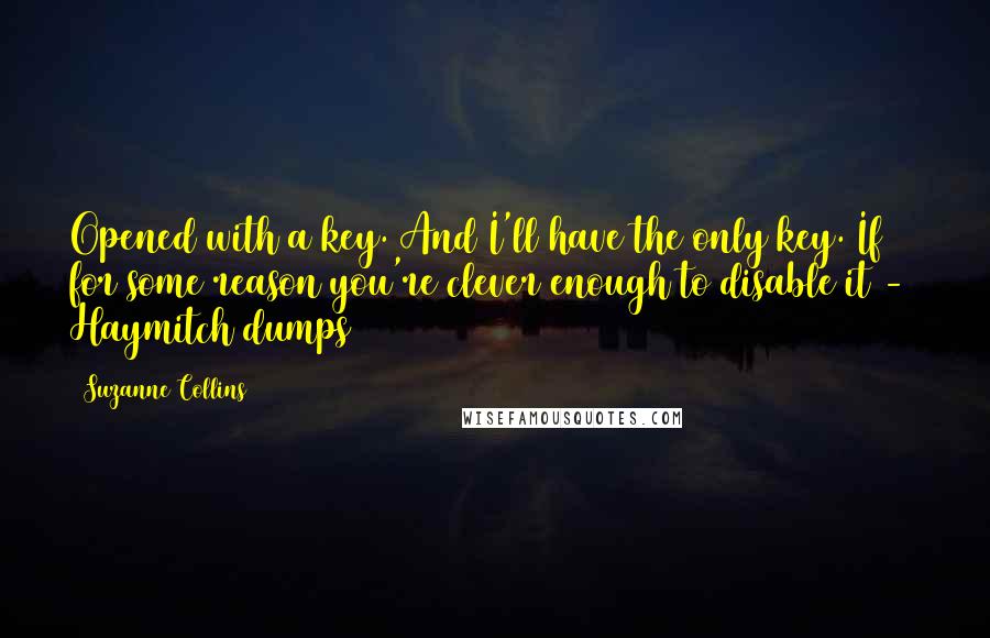 Suzanne Collins Quotes: Opened with a key. And I'll have the only key. If for some reason you're clever enough to disable it -  Haymitch dumps