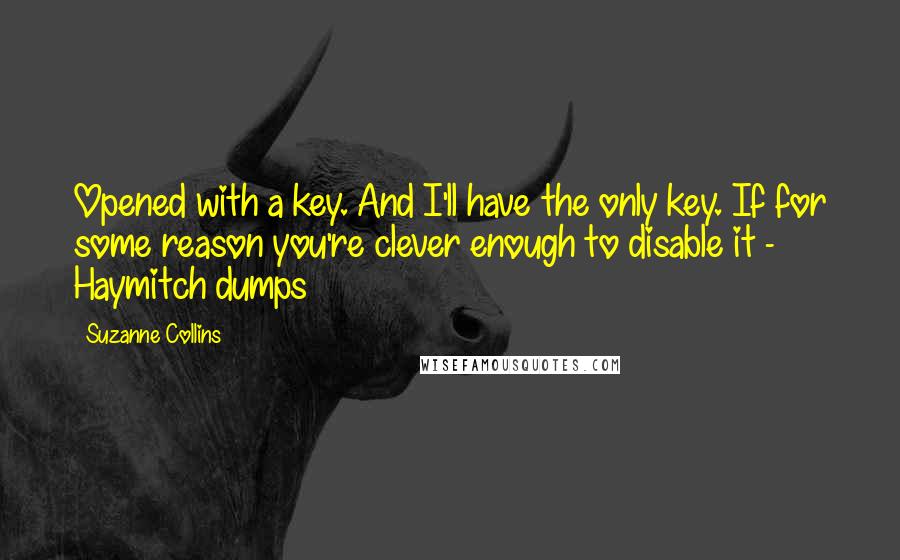 Suzanne Collins Quotes: Opened with a key. And I'll have the only key. If for some reason you're clever enough to disable it -  Haymitch dumps