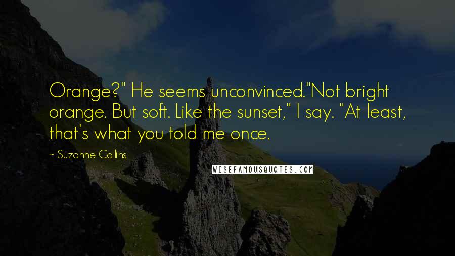 Suzanne Collins Quotes: Orange?" He seems unconvinced."Not bright orange. But soft. Like the sunset," I say. "At least, that's what you told me once.