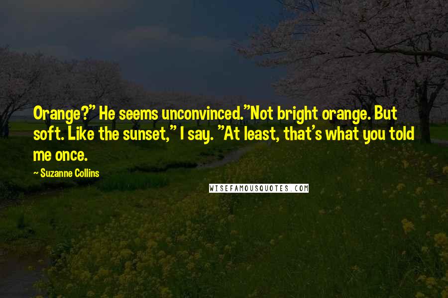 Suzanne Collins Quotes: Orange?" He seems unconvinced."Not bright orange. But soft. Like the sunset," I say. "At least, that's what you told me once.