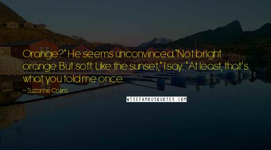 Suzanne Collins Quotes: Orange?" He seems unconvinced."Not bright orange. But soft. Like the sunset," I say. "At least, that's what you told me once.