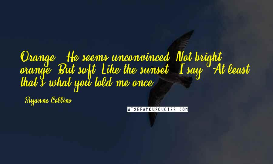 Suzanne Collins Quotes: Orange?" He seems unconvinced."Not bright orange. But soft. Like the sunset," I say. "At least, that's what you told me once.