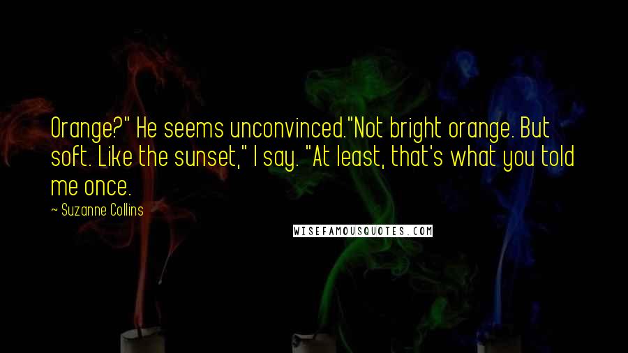 Suzanne Collins Quotes: Orange?" He seems unconvinced."Not bright orange. But soft. Like the sunset," I say. "At least, that's what you told me once.