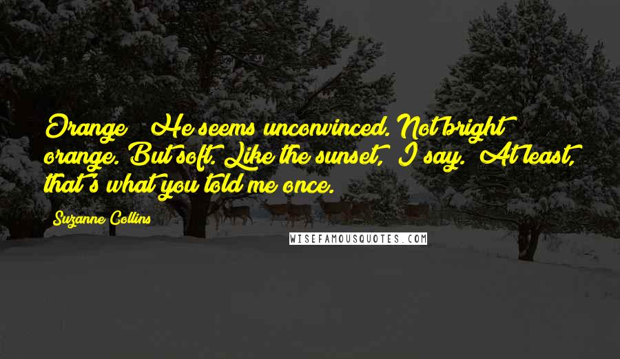 Suzanne Collins Quotes: Orange?" He seems unconvinced."Not bright orange. But soft. Like the sunset," I say. "At least, that's what you told me once.