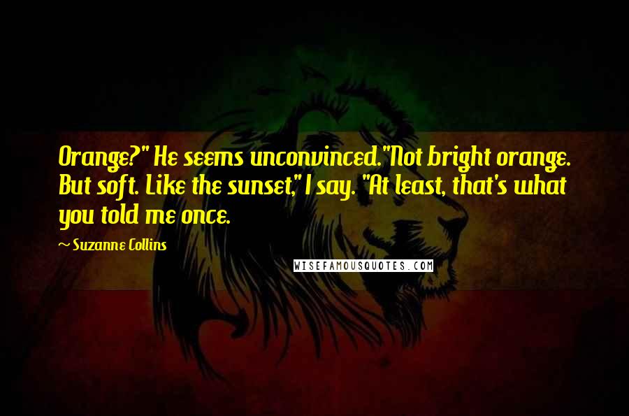 Suzanne Collins Quotes: Orange?" He seems unconvinced."Not bright orange. But soft. Like the sunset," I say. "At least, that's what you told me once.