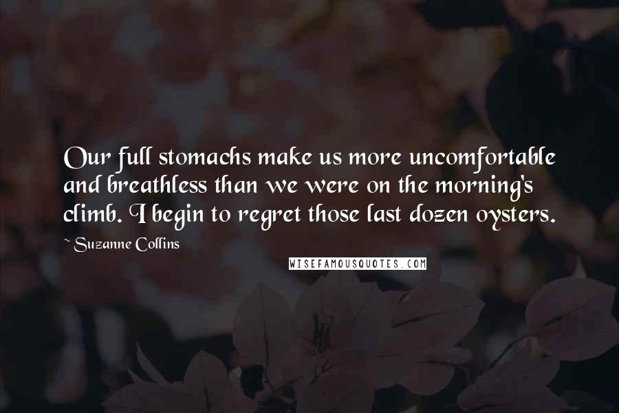 Suzanne Collins Quotes: Our full stomachs make us more uncomfortable and breathless than we were on the morning's climb. I begin to regret those last dozen oysters.