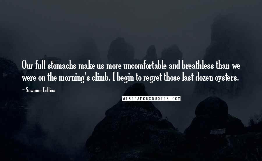 Suzanne Collins Quotes: Our full stomachs make us more uncomfortable and breathless than we were on the morning's climb. I begin to regret those last dozen oysters.