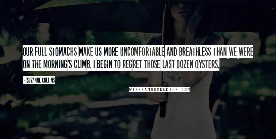 Suzanne Collins Quotes: Our full stomachs make us more uncomfortable and breathless than we were on the morning's climb. I begin to regret those last dozen oysters.