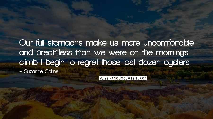 Suzanne Collins Quotes: Our full stomachs make us more uncomfortable and breathless than we were on the morning's climb. I begin to regret those last dozen oysters.