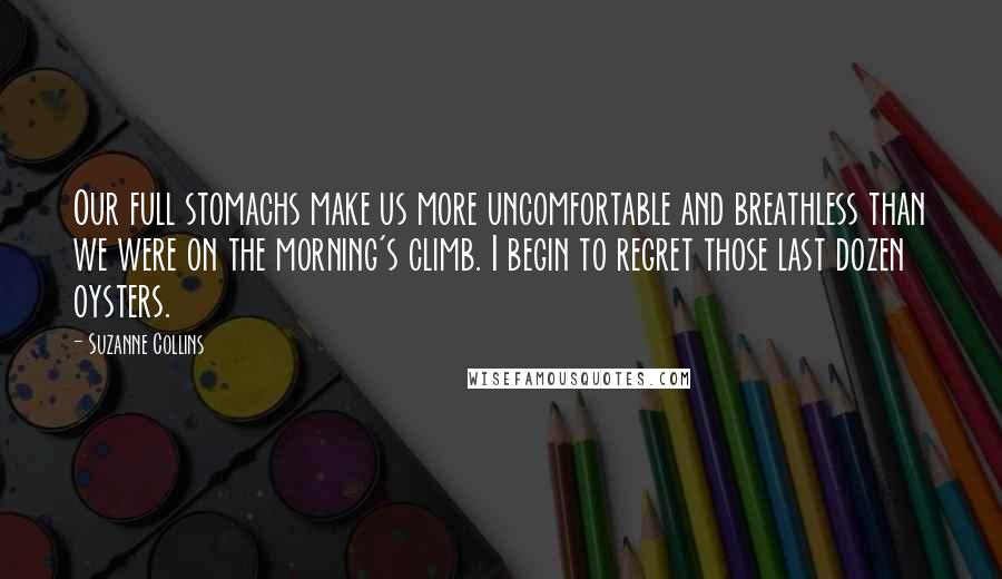 Suzanne Collins Quotes: Our full stomachs make us more uncomfortable and breathless than we were on the morning's climb. I begin to regret those last dozen oysters.