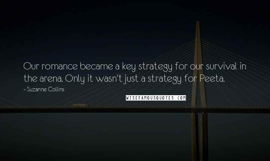 Suzanne Collins Quotes: Our romance became a key strategy for our survival in the arena. Only it wasn't just a strategy for Peeta.