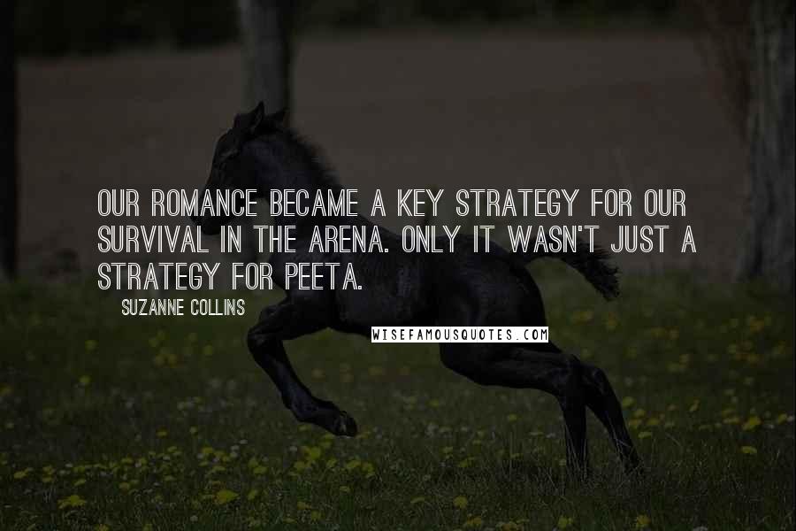 Suzanne Collins Quotes: Our romance became a key strategy for our survival in the arena. Only it wasn't just a strategy for Peeta.