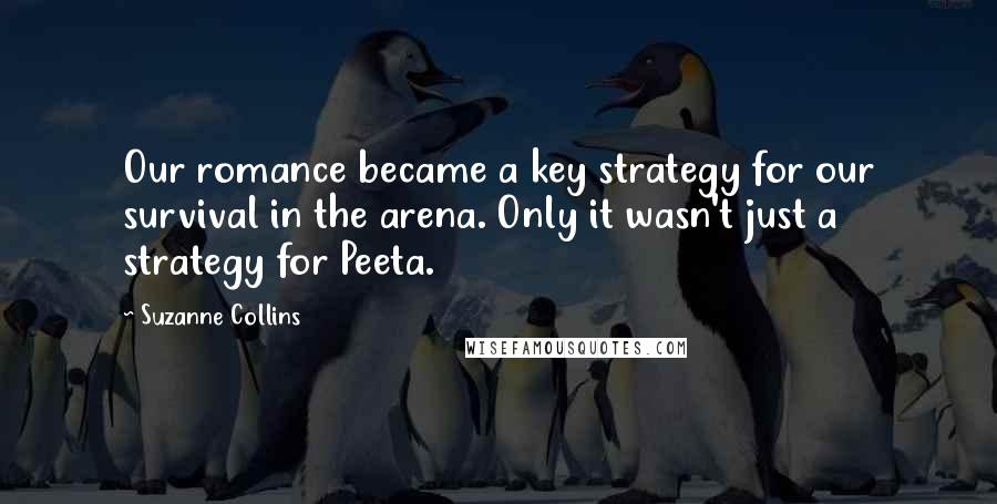 Suzanne Collins Quotes: Our romance became a key strategy for our survival in the arena. Only it wasn't just a strategy for Peeta.