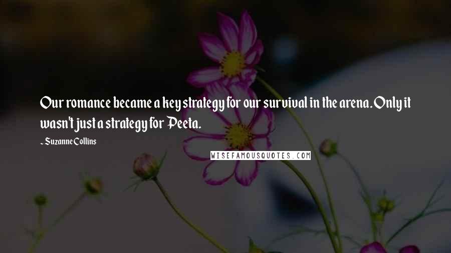 Suzanne Collins Quotes: Our romance became a key strategy for our survival in the arena. Only it wasn't just a strategy for Peeta.